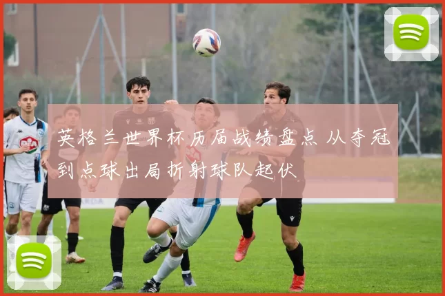 英格兰世界杯历届战绩盘点 从夺冠到点球出局折射球队起伏