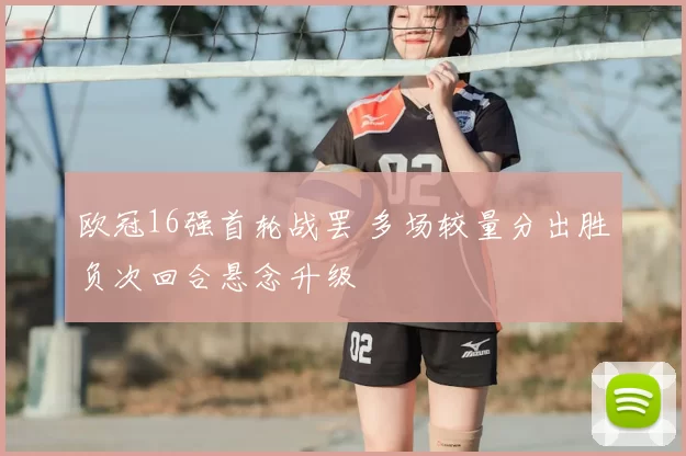 欧冠16强首轮战罢 多场较量分出胜负次回合悬念升级