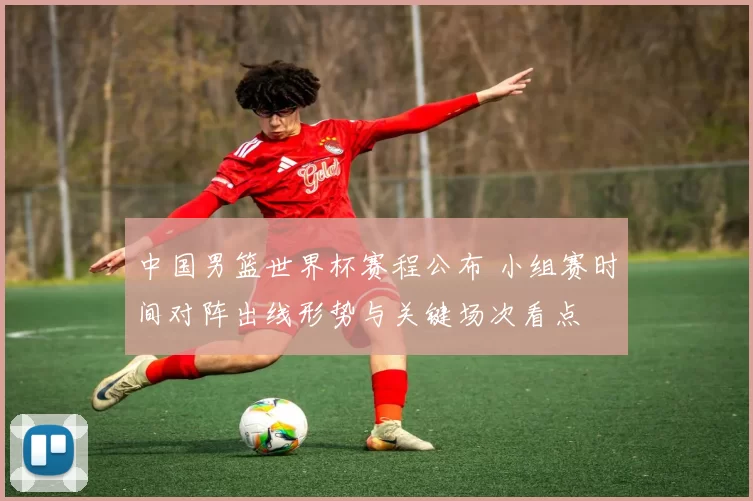 中国男篮世界杯赛程公布 小组赛时间对阵出线形势与关键场次看点