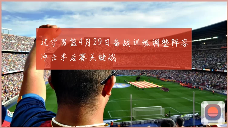 辽宁男篮4月29日备战训练调整阵容冲击季后赛关键战