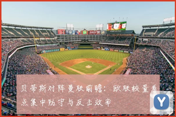 贝蒂斯对阵曼联前瞻:欧联较量看点集中防守与反击效率