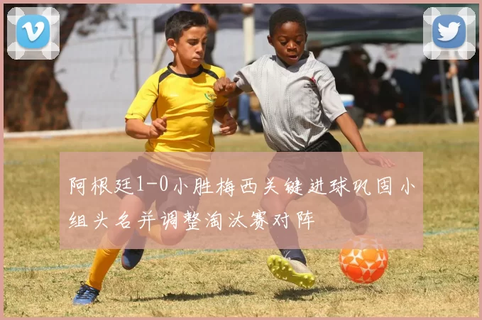 阿根廷1-0小胜梅西关键进球巩固小组头名并调整淘汰赛对阵