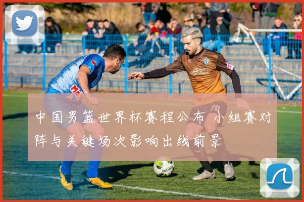 中国男篮世界杯赛程公布 小组赛对阵与关键场次影响出线前景