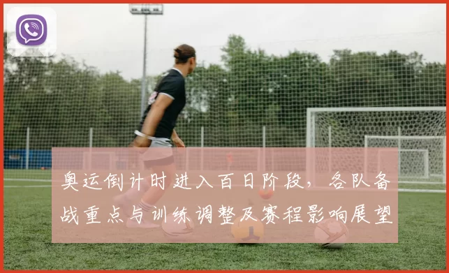 奥运倒计时进入百日阶段，各队备战重点与训练调整及赛程影响展望