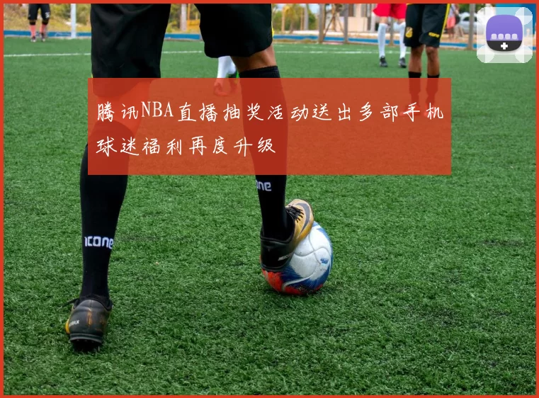 腾讯NBA直播抽奖活动送出多部手机球迷福利再度升级