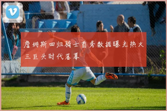 詹姆斯回归骑士首秀数据曝光热火三巨头时代落幕