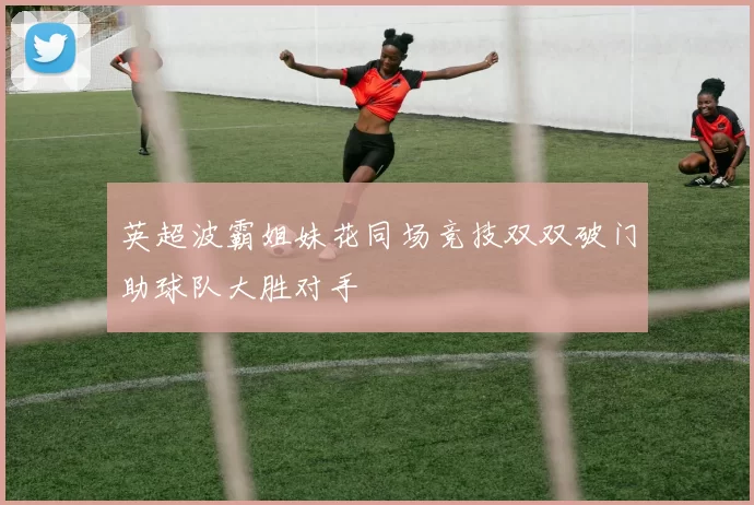 英超波霸姐妹花同场竞技双双破门助球队大胜对手