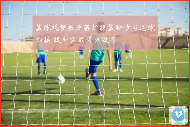 篮球视频教学解析投篮脚步与运球衔接 提升实战得分效率
