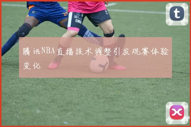 腾讯NBA直播技术调整引发观赛体验变化