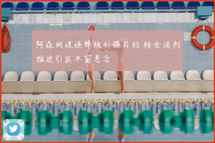 阿森纳追逐锋线补强目标 转会谈判推进引发冬窗悬念