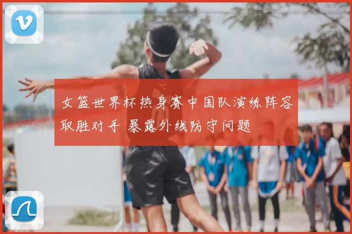 女篮世界杯热身赛中国队演练阵容取胜对手 暴露外线防守问题