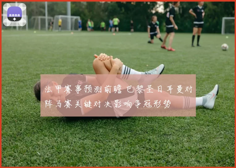 法甲赛事预测前瞻 巴黎圣日耳曼对阵马赛关键对决影响争冠形势