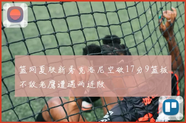 篮网夏联新秀克洛尼空砍17分9篮板不敌老鹰遭遇两连败