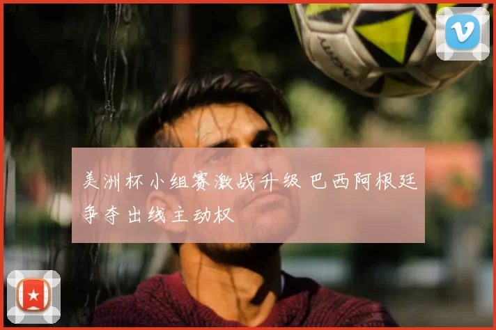 美洲杯小组赛激战升级 巴西阿根廷争夺出线主动权