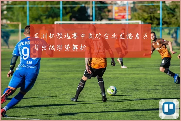 亚洲杯预选赛中国对台北直播看点与出线形势解析