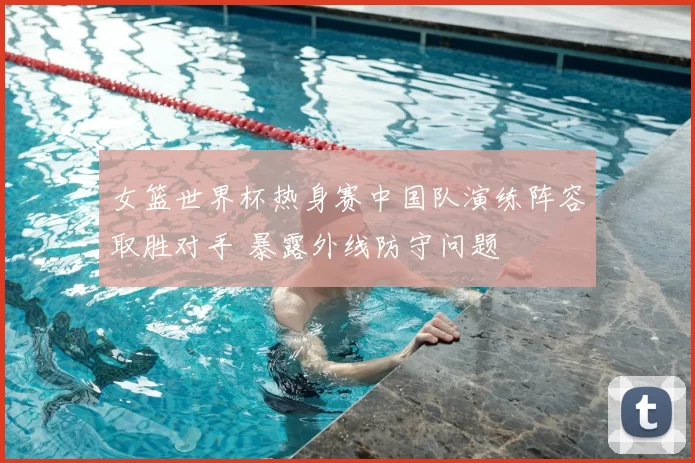 女篮世界杯热身赛中国队演练阵容取胜对手 暴露外线防守问题