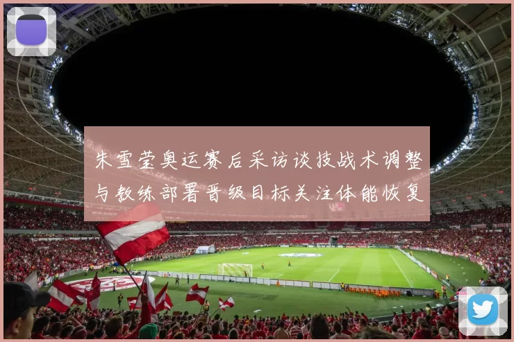 朱雪莹奥运赛后采访谈技战术调整与教练部署晋级目标关注体能恢复