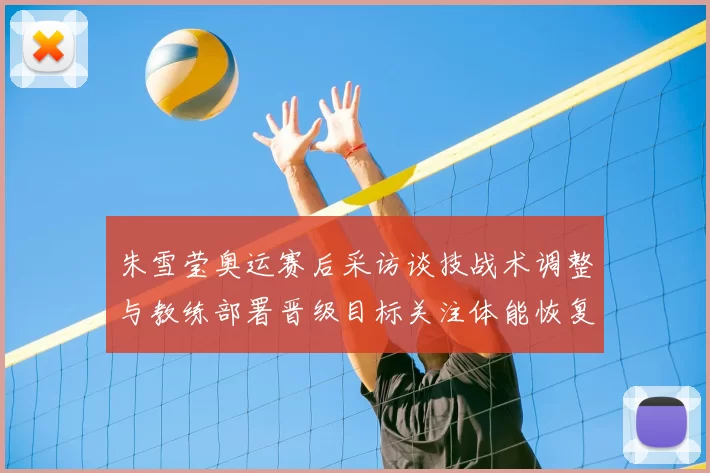 朱雪莹奥运赛后采访谈技战术调整与教练部署晋级目标关注体能恢复