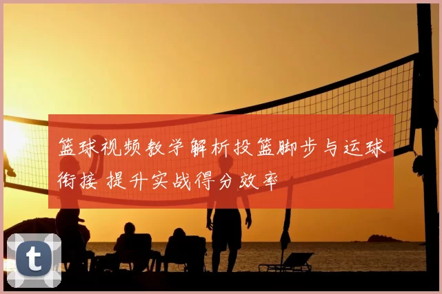 篮球视频教学解析投篮脚步与运球衔接 提升实战得分效率