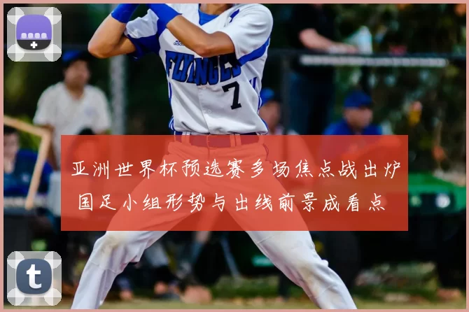 亚洲世界杯预选赛多场焦点战出炉 国足小组形势与出线前景成看点