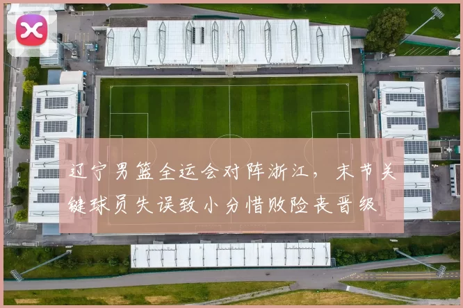 辽宁男篮全运会对阵浙江，末节关键球员失误致小分惜败险丧晋级