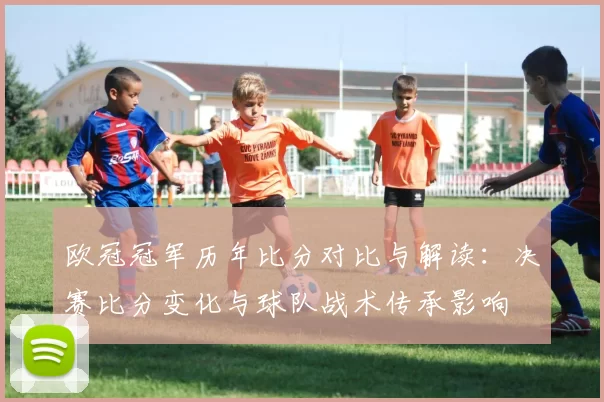 欧冠冠军历年比分对比与解读：决赛比分变化与球队战术传承影响