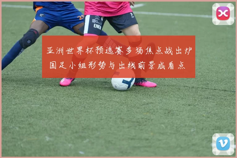 亚洲世界杯预选赛多场焦点战出炉 国足小组形势与出线前景成看点