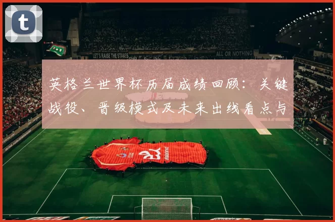 英格兰世界杯历届成绩回顾：关键战役、晋级模式及未来出线看点与教训