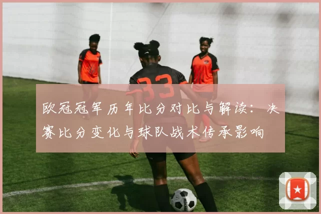 欧冠冠军历年比分对比与解读：决赛比分变化与球队战术传承影响