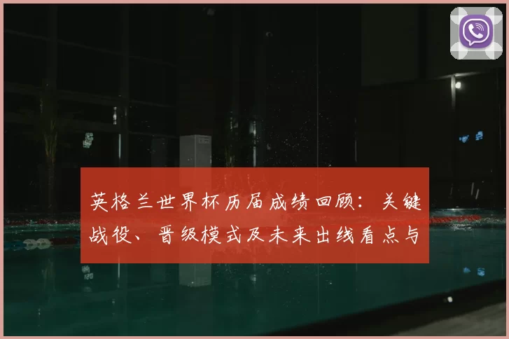 英格兰世界杯历届成绩回顾：关键战役、晋级模式及未来出线看点与教训