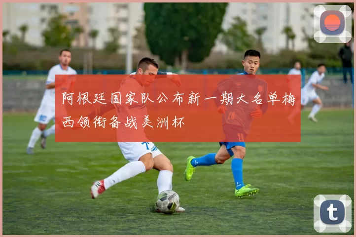 阿根廷国家队公布新一期大名单梅西领衔备战美洲杯