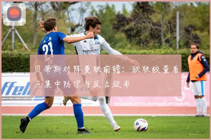 贝蒂斯对阵曼联前瞻:欧联较量看点集中防守与反击效率