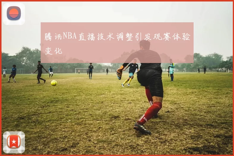 腾讯NBA直播技术调整引发观赛体验变化