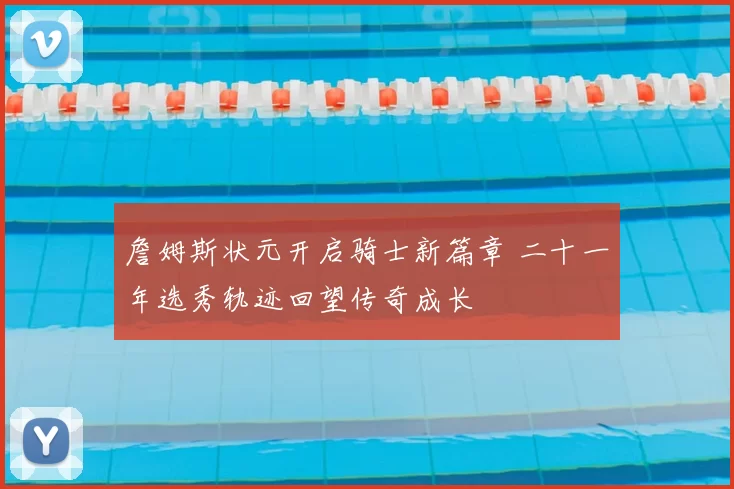 詹姆斯状元开启骑士新篇章 二十一年选秀轨迹回望传奇成长