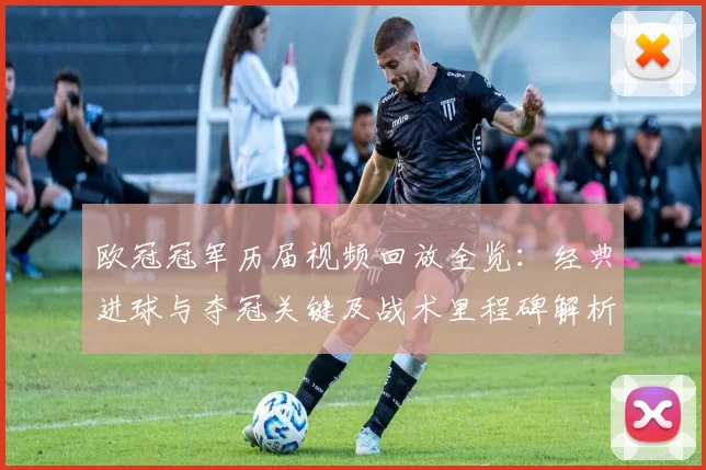 欧冠冠军历届视频回放全览:经典进球与夺冠关键及战术里程碑解析