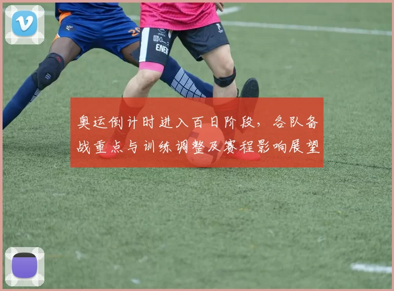 奥运倒计时进入百日阶段，各队备战重点与训练调整及赛程影响展望