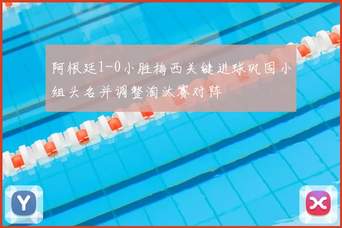 阿根廷1-0小胜梅西关键进球巩固小组头名并调整淘汰赛对阵