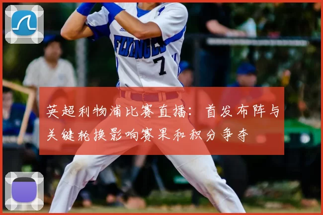 英超利物浦比赛直播：首发布阵与关键轮换影响赛果和积分争夺