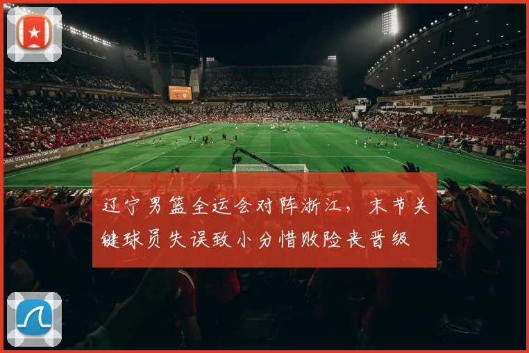 辽宁男篮全运会对阵浙江,末节关键球员失误致小分惜败险丧晋级