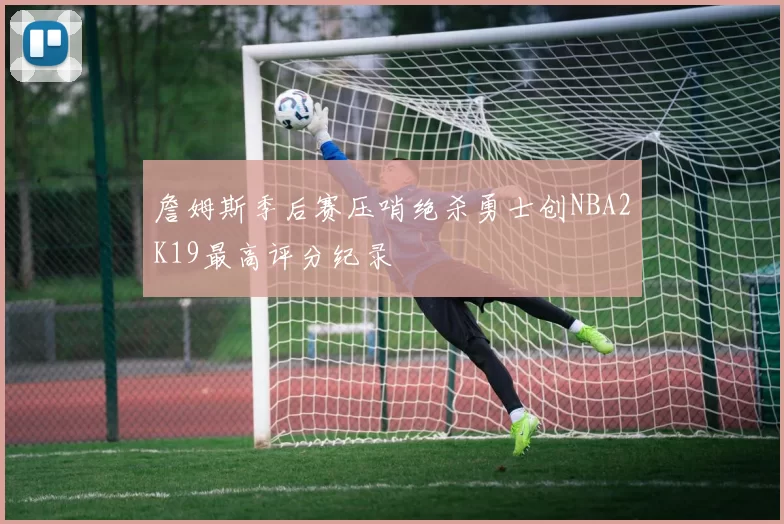 詹姆斯季后赛压哨绝杀勇士创NBA2K19最高评分纪录