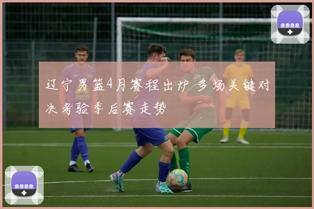 辽宁男篮4月赛程出炉 多场关键对决考验季后赛走势